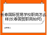 长春国际贸易学校职高怎么样(长春国贸职高如何)