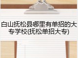 白山抚松县哪里有单招的大专学校(抚松单招大专)