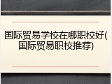 国际贸易学校在哪职校好(国际贸易职校推荐)