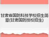 甘肃省国防科技学校招生简章(甘肃国防技校招生)