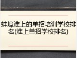 蚌埠淮上的单招培训学校排名(淮上单招学校排名)