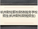 杭州财经职校财政税务学校招生(杭州财校财税招生)