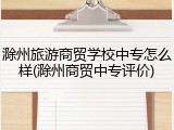 滁州旅游商贸学校中专怎么样(滁州商贸中专评价)