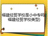 福建经贸学校是小中专吗(福建经贸学校类型)