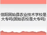 信阳固始县农业技术学校是大专吗(固始农校是大专吗)