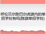 呼伦贝尔陈巴尔虎旗内的单招学校有吗(陈旗单招学校)