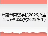 福建省商贸学校2025招生计划(福建商贸2025招生)