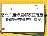 绍兴产后修复哪家医院最专业(绍兴专业产后修复)