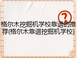 格尔木挖掘机学校靠谱的推荐(格尔木靠谱挖掘机学校)
