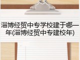 淄博经贸中专学校建于哪一年(淄博经贸中专建校年)