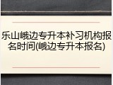 乐山峨边专升本补习机构报名时间(峨边专升本报名)