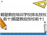 鹤壁数控培训学校排名技校前十(鹤壁数控技校前十)