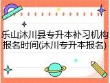 乐山沐川县专升本补习机构报名时间(沐川专升本报名)