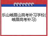乐山峨眉山高考补习学校(峨眉高考补习)