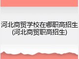 河北商贸学校在哪职高招生(河北商贸职高招生)