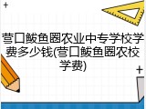 营口鲅鱼圈农业中专学校学费多少钱(营口鲅鱼圈农校学费)