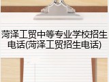 菏泽工贸中等专业学校招生电话(菏泽工贸招生电话)