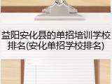 益阳安化县的单招培训学校排名(安化单招学校排名)