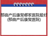 那曲产后康复哪家医院最好(那曲产后康复医院)