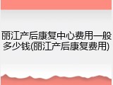 丽江产后康复中心费用一般多少钱(丽江产后康复费用)