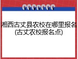 湘西古丈县农校在哪里报名(古丈农校报名点)