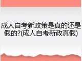 成人自考新政策是真的还是假的?(成人自考新政真假)
