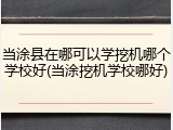 当涂县在哪可以学挖机哪个学校好(当涂挖机学校哪好)