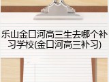 乐山金口河高三生去哪个补习学校(金口河高三补习)