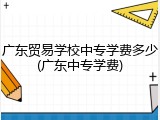 广东贸易学校中专学费多少(广东中专学费)