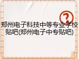郑州电子科技中等专业学校贴吧(郑州电子中专贴吧)