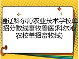 通辽科尔沁农业技术学校单招分数线畜牧兽医(科尔沁农校单招畜牧线)