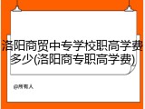 洛阳商贸中专学校职高学费多少(洛阳商专职高学费)