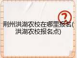 荆州洪湖农校在哪里报名(洪湖农校报名点)