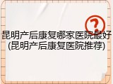 昆明产后康复哪家医院最好(昆明产后康复医院推荐)