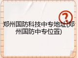 郑州国防科技中专地址(郑州国防中专位置)