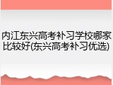 内江东兴高考补习学校哪家比较好(东兴高考补习优选)