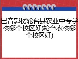 巴音郭楞轮台县农业中专学校哪个校区好(轮台农校哪个校区好)