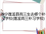 遂宁蓬溪县高三生去哪个补习学校(蓬溪高三补习学校)