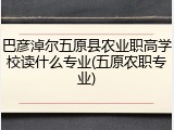 巴彦淖尔五原县农业职高学校读什么专业(五原农职专业)