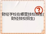 财经学校在哪里技校招生(财经技校招生)