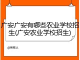 广安广安有哪些农业学校招生(广安农业学校招生)