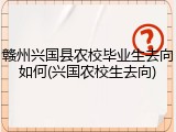 赣州兴国县农校毕业生去向如何(兴国农校生去向)