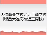 大连商业学校地址工商学校附近(大连商校近工商校)