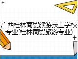 广西桂林商贸旅游技工学校专业(桂林商贸旅游专业)