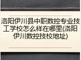 洛阳伊川县中职数控专业技工学校怎么样在哪里(洛阳伊川数控技校地址)