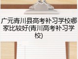 广元青川县高考补习学校哪家比较好(青川高考补习学校)