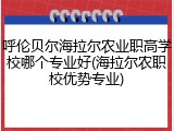 呼伦贝尔海拉尔农业职高学校哪个专业好(海拉尔农职校优势专业)