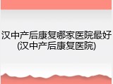 汉中产后康复哪家医院最好(汉中产后康复医院)