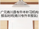 广元青川县专升本补习机构报名时间(青川专升本报名)