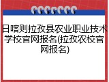 日喀则拉孜县农业职业技术学校官网报名(拉孜农校官网报名)